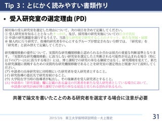 Tip 3：とにかく読みやすい書類作り
• 受入研究室の選定理由 (PD)
2015/3/6 東工大学振特研説明会－大上雅史 31
採用後の受入研究室を選定した理由について、次の項目を含めて記載してください。
① 受入研究室を知ることとなったきっかけ、及び、採用後の研究実施についての打合せ状況
② 申請の研究課題を遂行するうえで、当該受入研究室で研究することのメリット、新たな発展・展開
※ 個人的に行う研究で、指導的研究者を中心とするグループが想定されない分野では、「研究室」を
「研究者」と読み替えて記載してください。
研究機関移動の要件について、実質的な研究機関移動と認められるか否かは採否の重要な判断基準となりま
す。「実質的な研究機関移動」に該当しない研究室を選定したと判断される可能性が見込まれる場合（特に
以下の(ア)～(エ)に該当する場合）には、博士課程での研究の単なる継続ではなく、研究環境を変えて、新た
な研究課題に挑戦するための実質的な研究機関移動であることを研究室の選定理由と関連づけて説明してく
ださい。
(ア) 申請者の出身研究室に同時期にいた研究者を受入研究者とすること。
(イ) 研究指導の委託先で研究を続けること。
(ウ) 大学院在学当時の指導者が転出し、その後継者を受入研究者とすること。
(エ) 申請書の「研究業績」欄に記載のある論文の共著者を新たな受入研究者としている場合において、
申請書の研究計画が博士課程での研究の単なる延長と見られる恐れがあるもの。
共著で論文を書いたことのある研究者を選定する場合に注意が必要
 