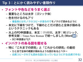 Tip 3：とにかく読みやすい書類作り
• フォントや色などをうまく選ぶ
– 重要なところは太字（ゴシック体）
– 色を付けるのもアリ
• 審査員にはモノクロコピーが渡るのでモノクロで読めるように
– 本文に下線をつけて，下線のとこだけ読むと全体が掴める
というテクニックもある
– 大上のPD申請書は，本文：I PA明 朝 ，太字：MSゴシック，
参考文献：Times New Roman で統一しました (Word )
• DC1申請書は
• インパクトのある図を載せる
– 特に「これまでの研究」と「これからの研究」の最初
• ひと目で全体の概要が掴めるような図があるとベター
• 白黒コピーされても読める図になっているようにする(白黒で作る)
2015/3/6 東工大学振特研説明会－大上雅史 32
 