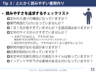 Tip 3：とにかく読みやすい書類作り
• 読みやすさを追求するチェックリスト
言われた通りの構成になっていますか？
専門用語だらけになっていませんか？
１文１文が長すぎていませんか？主語述語はありますか？
文字のサイズが小さすぎていませんか？
• せめて10.5pt以上，できれば11pt．
審査員の先生は老眼のおじいちゃんかもしれませんよ？
• 図の中の文字も同じ．できれば小さくなり過ぎないように
研究内容が伝わる図がありますか？
白黒印刷向けに作っていますか？
本文中の文献引用などの表記スタイルは揃っていますか？
インデントや字下げは意味のあるものになっていますか？
2015/3/6 東工大学振特研説明会－大上雅史 33
 