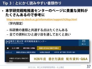 Tip 3：とにかく読みやすい書類作り
• 本学研究戦略推進センターのページに貴重な資料が
たくさんあるので参考に
http://www.rac.titech.ac.jp/information/support/h26qa.html
（学内限定）
– 科研費の書類と共通する点はたくさんある
– 全ての資料にひと通り目を通しておくと良い
2015/3/6 東工大学振特研説明会－大上雅史 37
 