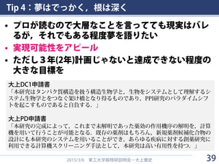 Tip 4：夢はでっかく，根は深く
• プロが読むので大層なことを言ってても現実はバレ
るが，それでもある程度夢を語りたい
• 実現可能性をアピール
• ただし３年(2年)計画じゃないと達成できない程度の
大きな目標を
2015/3/6 東工大学振特研説明会－大上雅史
大上DC1申請書
「本研究はタンパク質構造を扱う構造生物学と，生物をシステムとして理解するシ
ステム生物学とをつなぐ架け橋となり得るものであり，PPI研究のパラダイムシフ
トを起こすものであると自負する．」
大上PD申請書
「本研究の完成によって，これまで未解明であった薬効の作用機序の解明を，計算
機を用いて行うことが可能となる．既存の薬剤はもちろん，新規薬剤候補化合物の
設計にも本研究のシステムを用いることができ，あらゆる疾病に対する創薬研究に
利用できる計算機スクリーニング手法として，本研究は高い有用性を持つ．」
39
 