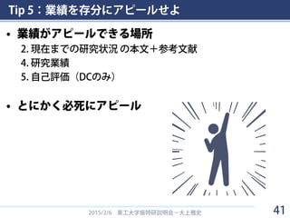 Tip 5：業績を存分にアピールせよ
• 業績がアピールできる場所
2. 現在までの研究状況 の本文＋参考文献
4. 研究業績
5. 自己評価（DCのみ）
• とにかく必死にアピール
2015/3/6 東工大学振特研説明会－大上雅史 41
 