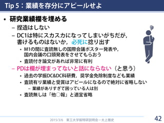 Tip 5：業績を存分にアピールせよ
• 研究業績欄を埋める
– 捏造はしない
– DC1は特にスカスカになってしまいがちだが，
書けるものはないか，必死に捻り出す
• M1の間に査読無しの国際会議ポスター発表や，
国内会議の口頭発表をさせてもらおう
• 査読付き論文があれば非常に有利
– PDは欄が埋まってないと話にならない（と思う）
• 過去の学振DC&DC科研費，奨学金免除制度なども業績
• 査読有り業績と受賞はアピールになるので絶対に省略しない
– 業績がありすぎて困っている人は別
• 査読無しは「他◯報」と適宜省略
2015/3/6 東工大学振特研説明会－大上雅史 42
 
