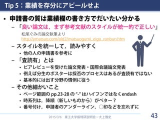 Tip 5：業績を存分にアピールせよ
• 申請書の質は業績欄の書き方でだいたい分かる
– 「良い論文は，まず参考文献のスタイルが統一的で正しい」
– スタイルを統一して，読みやすく
• 他の人の申請書を参考に
– 「査読有」とは
• ピアレビューを受けた論文発表・国際会議論文発表
• 例えば分生のポスターは採否のプロセスはあるが査読有ではない
• 基本的には出す分野の慣例に従う
– その他細かいこと
• ページ範囲の pp.23-28 の “-” はハイフンではなくendash
• 時系列は，降順（新しいものから）がベター？
• 番号付け，申請者のアンダーライン，◯印などを忘れずに
2015/3/6 東工大学振特研説明会－大上雅史
松尾ぐみの論文執筆より
http://ymatsuo.com/old2/matsuogumi_eigo_ronbun.htm
43
 