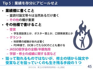 Tip 5：業績を存分にアピールせよ
• 業績欄に書くこと
– 査読付論文等々は当然あるだけ書く
– その他の欄が重要
• その他欄で書けること
– 受賞
• 学生奨励賞とか，ポスター賞とか，口頭発表賞とか
– グラント
• 科研費の経験があれば書く
• PD申請で，DC持ってたらDCのことも書ける
– JASSO奨学金の全額/半額免除
– 学部・修士の成績に関する賞など
• 狙って取れるものではないが，修士の頃から論文や
受賞などを狙っていくのも生き残る手段の１つ
2015/3/6 東工大学振特研説明会－大上雅史 45
 