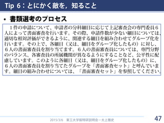 Tip 6：とにかく敵を，知ること
• 書類選考のプロセス
2015/3/6 東工大学振特研説明会－大上雅史
１件の申請について、申請者の分科細目に応じて上記審査会の専門委員６
人によって書面審査を行います。その際、申請件数が少ない細目については、
適切な相対評価ができるように、関連する細目を組み合わせてグループ化を
行います。その上で、各細目（又は、細目をグループ化したもの）に対し、
６人の書面審査員を割り当てます。６人の書面審査員については、専門分野
のバランス、各審査員の所属機関が異なるようにすることなど、公平性に配
慮しています。このように各細目（又は、細目をグループ化したもの）に、
６人の書面審査員を割り当てたグループを「書面審査セット」と呼んでいま
す。細目の組み合わせについては、「書面審査セット」を参照してください。
47
 