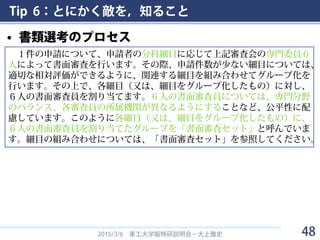 Tip 6：とにかく敵を，知ること
• 書類選考のプロセス
2015/3/6 東工大学振特研説明会－大上雅史
１件の申請について、申請者の分科細目に応じて上記審査会の専門委員６
人によって書面審査を行います。その際、申請件数が少ない細目については、
適切な相対評価ができるように、関連する細目を組み合わせてグループ化を
行います。その上で、各細目（又は、細目をグループ化したもの）に対し、
６人の書面審査員を割り当てます。６人の書面審査員については、専門分野
のバランス、各審査員の所属機関が異なるようにすることなど、公平性に配
慮しています。このように各細目（又は、細目をグループ化したもの）に、
６人の書面審査員を割り当てたグループを「書面審査セット」と呼んでいま
す。細目の組み合わせについては、「書面審査セット」を参照してください。
48
 