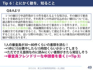 Tip 6：とにかく敵を，知ること
Q＆Aより
2015/3/6 東工大学振特研説明会－大上雅史
１つの細目で申請件数が５０件を超えるような場合は、その細目で審査
セットを組めるのですが、それ程多くの申請が見込めない細目については、
過去数年の申請件数を基に各審査セットでの審査件数が３０～８０件程度に
なるように、関連する細目を組み合わせて審査セットを作ります。各審査
セットの６人の審査員は、所属機関が重ならないこと、そのセットが審査す
る細目全てを評価できること、等に配慮して選定されます。このように審査
することにより、近い分野の申請について、同じ６人の審査員の相対的な評
価が可能となります。
1人の審査員が30～80件くらいの書類を読む！
→1件に15分費やしたら15時間くらいかかってしまう
→ただでさえ面倒なのに読みにくい書類がきたら発狂しそう
→審査員フレンドリーな申請書を書く (→Tip 3)
49
 