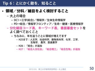 Tip 6：とにかく敵を，知ること
• 領域／分科／細目をよく検討すること
– 大上の場合
• DC1→工学(総合)／情報学／生体生命情報学
• PD→総合／情報学フロンティア／生命・健康・医療情報学
– 分化細目コード表，キーワード表，書面審査セットを
よく調べておくこと
• ちなみに，年を追うごとに領域が増えてます
– H25まで：人文学，社会科学，数物系科学，化学，工学，
生物学， 農学，医歯薬学
– H26：「総合」が追加
– H27：「総合人文社会」「総合理工」「総合生物」が追加
2015/3/6 東工大学振特研説明会－大上雅史 50
 