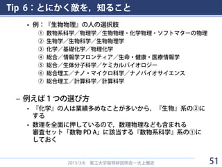 Tip 6：とにかく敵を，知ること
• 例：『生物物理』の人の選択肢
① 数物系科学／物理学／生物物理・化学物理・ソフトマターの物理
② 生物学／生物科学／生物物理学
③ 化学／基礎化学／物理化学
④ 総合／情報学フロンティア／生命・健康・医療情報学
⑤ 総合／生体分子科学／ケミカルバイオロジー
⑥ 総合理工／ナノ・マイクロ科学／ナノバイオサイエンス
⑦ 総合理工／計算科学／計算科学
– 例えば１つの選び方
• 『化学』の人は業績多めなことが多いから，『生物』系の②に
する
• 数理を全面に押しているので，数理物理なども含まれる
審査セット「数物 PD A」に該当する『数物系科学』系の①に
しておく
2015/3/6 東工大学振特研説明会－大上雅史 51
 