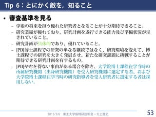 Tip 6：とにかく敵を，知ること
• 審査基準を見る
– 学術の将来を担う優れた研究者となることが十分期待できること。
– 研究業績が優れており、研究計画を遂行できる能力及び準備状況が示
されていること。
– 研究計画が具体的であり、優れていること。
– [PD]博士課程での研究の単なる継続ではなく、研究環境を変えて、博
士課程での研究を大きく発展させ、新たな研究課題に挑戦することが
期待できる研究計画を有するもの。
– [PD]やむを得ない事由がある場合を除き、大学院博士課程在学当時の
所属研究機関（出身研究機関）を受入研究機関に選定する者、および
大学院博士課程在学当時の研究指導者を受入研究者に選定する者は採
用しない。
2015/3/6 東工大学振特研説明会－大上雅史 53
 