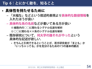 Tip 6：とにかく敵を，知ること
• 具体性を持たせるために
– 「大幅な」などという叙述的表現より具体的な数値情報を
入れたほうが良い
– 具体的な系の名前などが書いてある方が良い
 細胞内の◯◯に関わるシグナル伝達を解析
 ○○に関わる××系のシグナル伝達を解析
– 既存研究について，何大学の誰それがやったという
具体的な記述が欲しい．
• きちんと引用できるということが，若手研究者が「まとも」か
「いっちゃってる」かを見分けるための1つの基本的観点
2015/3/6 東工大学振特研説明会－大上雅史 54
 