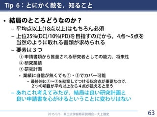 Tip 6：とにかく敵を，知ること
• 結局のところどうなのか？
– 平均点以上(18点以上)はもちろん必須
– 上位25%(DC)/10%(PD)を目指すのだから，4点～5点を
当然のように取れる書類が求められる
– 要素は３つ
① 申請書類から推量される研究者としての能力，将来性
② 研究業績
③ 研究計画
• 業績に自信が無くても①・③でカバー可能
– 最終的に①～③を勘案してつける総合点が重要なので，
２つの項目が平均以上なら４点が狙えると思う
– あれこれ考えてみたが，結局は良い研究計画と
良い申請書を心がけるということに変わりはない
2015/3/6 東工大学振特研説明会－大上雅史 63
 