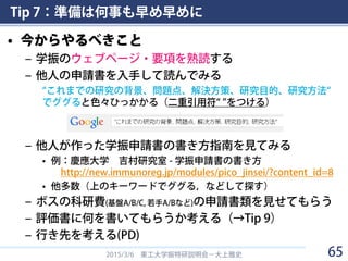 Tip 7：準備は何事も早め早めに
• 今からやるべきこと
– 学振のウェブページ・要項を熟読する
– 他人の申請書を入手して読んでみる
“これまでの研究の背景、問題点、解決方策、研究目的、研究方法“
でググると色々ひっかかる（二重引用符“ ”をつける）
– 他人が作った学振申請書の書き方指南を見てみる
• 例：慶應大学 吉村研究室 - 学振申請書の書き方
http://new.immunoreg.jp/modules/pico_jinsei/?content_id=8
• 他多数（上のキーワードでググる，などして探す）
– ボスの科研費(基盤A/B/C, 若手A/Bなど)の申請書類を見せてもらう
– 評価書に何を書いてもらうか考える（→Tip 9）
– 行き先を考える(PD)
2015/3/6 東工大学振特研説明会－大上雅史 65
 