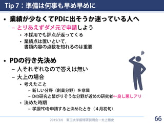 Tip 7：準備は何事も早め早めに
• 業績が少なくてPDに出そうか迷っている人へ
– とりあえずダメ元で申請しよう
• 不採用でも評点が返ってくる
• 業績点は置いといて，
書類内容の点数を知れるのは重要
• PDの行き先決め
– 人それぞれなので答えは無い
– 大上の場合
• 考えたこと
– 新しい分野（創薬分野）を意識
– Dの研究と繋がりそうな分野が近めの研究者←良し悪しアリ
• 決めた時期
– 学振PDを申請すると決めたとき（４月初旬）
2015/3/6 東工大学振特研説明会－大上雅史 66
 