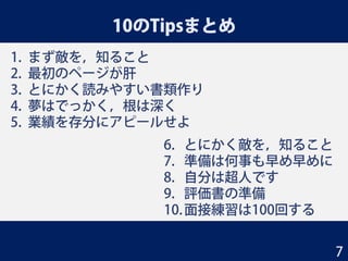 10のTipsまとめ
1. まず敵を，知ること
2. 最初のページが肝
3. とにかく読みやすい書類作り
4. 夢はでっかく，根は深く
5. 業績を存分にアピールせよ
6. とにかく敵を，知ること
7. 準備は何事も早め早めに
8. 自分は超人です
9. 評価書の準備
10.面接練習は100回する
7
 