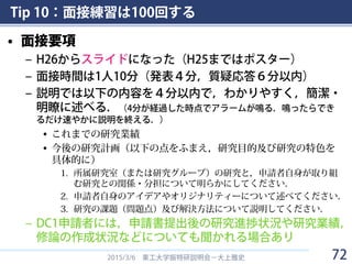 Tip 10：面接練習は100回する
• 面接要項
– H26からスライドになった（H25まではポスター）
– 面接時間は1人10分（発表４分，質疑応答６分以内）
– 説明では以下の内容を４分以内で，わかりやすく，簡潔・
明瞭に述べる．（4分が経過した時点でアラームが鳴る．鳴ったらでき
るだけ速やかに説明を終える．）
• これまでの研究業績
• 今後の研究計画（以下の点をふまえ，研究目的及び研究の特色を
具体的に）
1. 所属研究室（または研究グループ）の研究と，申請者自身が取り組
む研究との関係・分担について明らかにしてください．
2. 申請者自身のアイデアやオリジナリティーについて述べてください．
3. 研究の課題（問題点）及び解決方法について説明してください．
– DC1申請者には，申請書提出後の研究進捗状況や研究業績，
修論の作成状況などについても聞かれる場合あり
2015/3/6 東工大学振特研説明会－大上雅史 72
 