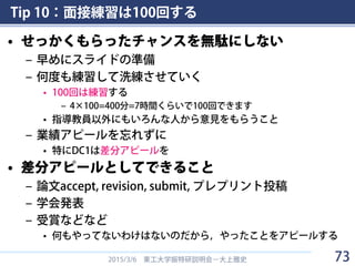 Tip 10：面接練習は100回する
• せっかくもらったチャンスを無駄にしない
– 早めにスライドの準備
– 何度も練習して洗練させていく
• 100回は練習する
– 4×100=400分=7時間くらいで100回できます
• 指導教員以外にもいろんな人から意見をもらうこと
– 業績アピールを忘れずに
• 特にDC1は差分アピールを
• 差分アピールとしてできること
– 論文accept, revision, submit, プレプリント投稿
– 学会発表
– 受賞などなど
• 何もやってないわけはないのだから，やったことをアピールする
2015/3/6 東工大学振特研説明会－大上雅史 73
 