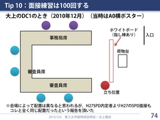 Tip 10：面接練習は100回する
2015/3/6 東工大学振特研説明会－大上雅史
事務局席
審査員席
審査員席
ホワイトボード
（指し棒あり）
荷物台
立ち位置
入口
※会場によって配置は異なると思われるが，H27SPD内定者よりH27のSPD面接も
コレと全く同じ配置だったという報告を頂いた
大上のDC1のとき（2010年12月）（当時はA0横ポスター）
74
 