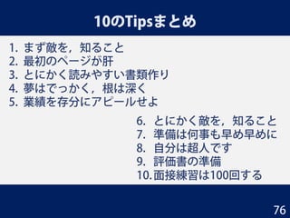10のTipsまとめ
1. まず敵を，知ること
2. 最初のページが肝
3. とにかく読みやすい書類作り
4. 夢はでっかく，根は深く
5. 業績を存分にアピールせよ
6. とにかく敵を，知ること
7. 準備は何事も早め早めに
8. 自分は超人です
9. 評価書の準備
10.面接練習は100回する
76
 