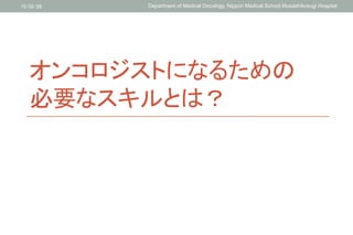 オンコロジストになるための
必要なスキルとは？	
15/02/26	
 Department of Medical Oncology, Nippon Medical School Musashikosugi Hospital	
 