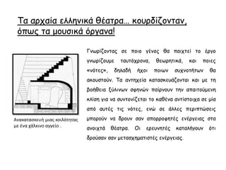 Τα αρχαία ελληνικά θέατρα… κουρδίζονταν,
όπως τα μουσικά όργανα!
Γνωρίζοντας σε ποιο γένος θα παιχτεί το έργο
γνωρίζουμε ταυτόχρονα, θεωρητικά, και ποιες
«νότες», δηλαδή ήχοι ποιων συχνοτήτων θα
ακουστούν. Τα αντηχεία κατασκευάζονται και με τη
βοήθεια ξύλινων σφηνών παίρνουν την απαιτούμενη
κλίση για να συντονίζεται το καθένα αντίστοιχα σε μία
από αυτές τις νότες, ενώ σε άλλες περιπτώσεις
μπορούν να δρουν σαν απορροφητές ενέργειας στα
ανοιχτά θέατρα. Οι ερευνητές καταλήγουν ότι
δρούσαν σαν μετασχηματιστές ενέργειας.
Ανακατασκευή μιας κοιλότητας
με ένα χάλκινο αγγείο .
 