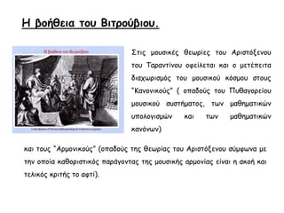 Η βοήθεια του Βιτρούβιου.
Στις μουσικές θεωρίες του Αριστόξενου
του Ταραντίνου οφείλεται και ο μετέπειτα
διαχωρισμός του μουσικού κόσμου στους
“Κανονικούς” ( οπαδούς του Πυθαγορείου
μουσικού συστήματος, των μαθηματικών
υπολογισμών και των μαθηματικών
κανόνων)
και τους “Αρμονικούς” (οπαδούς της θεωρίας του Αριστόξενου σύμφωνα με
την οποία καθοριστικός παράγοντας της μουσικής αρμονίας είναι η ακοή και
τελικός κριτής το αφτί).
 