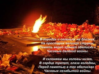 В городах и селеньях не близких,
На просторах великой страны,
Память верно хранят обелиски –
Часовые далёкой войны.
И склоняем мы головы низко,
В сердце трепет, глаза холодны,
Перед памятью в тех обелисках –
Часовых незабытой войны.
 