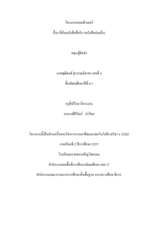 โครงงานคอมพิวเตอร์
เรื่อง ที่คั่นหนังสือสื่อรัก (หนังสือเล่มเล็ก)
คณะผู้จัดทา
นายพุฒิพงศ์สุวรรณหิตาธร เลขที่ 4
ชั้นมัธยมศึกษาปีที่ 6/1
ครูที่ปรึกษาโครงงาน
อาจารย์ศิริรัตน์ นาไทย
โครงงานนี้เป็นส่วนหนึ่งของวิชาการงานอาชีพและเทคโนโลยีรายวิชา ง 33202
ภาคเรียนที่ 2 ปีการศึกษา 2557
โรงเรียนตราดสรรเสริญวิทยาคม
สานักงานเขตพื้นที่การศึกษามัธยมศึกษา เขต 17
สานักงานคณะกรรมการการศึกษาขั้นพื้นฐาน กระทรวงศึกษาธิการ
 
