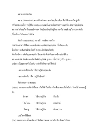 ขนาดและสัดส่วน
ขนาด(Dimensions) หมายถึง ลักษณะของวัตถุ ที่จะเขียนคือมีลักษณะใหญ่เล็ก
กว้างยาวตามที่เรารับรู้ได้ตามหลักการมองเห็นภาพด้วยสายตาของเราคือวัตถุชนิดเดียวกัน
ขนาดเท่ากันอยู่ใกล้กว่าจะมีขนาด ใหญ่กว่าวัตถุที่อยู่ไกลออกไปและยิ่งอยู่ไกลมากเท่าไร
ก็ยิ่งเล็กลงไปจนมองไม่เห็น
สัดส่วน (Proportion) หมายถึงการจัดภาพหรือ
การเขียนภาพให้ได้ขนาดและที่สว่างจนเกิดความสมส่วน ซึ่งกันและกัน
ซึ่งเกิดความสัมพันธ์กันด้วยดี ในการปฏิบัติงานศิลปะ
สัดส่วนมีความสาคัญมากจะต้องมีความสัมพันธ์กับขนาดเป็นอย่างดีด้วย
ขนาดและสัดส่วนมีความสัมพันธ์กับรูปร่าง รูปทรงเมื่อเรานารูปร่างรูปทรง
มาจัดองค์ประกอบเข้าด้วยกันจะทาให้เกิดความรู้สึกดังนี้
- ขนาดใกล้เคียงกันให้ความรู้สึกกลมกลืน
- ขนาดต่างกันให้ความรู้สึกขัดแย้ง
สีสันและความสวยงาม
(colour) การออกแบบต้องมีเรื่องการใช้สีเข้าไปเกี่ยวข้องด้วยเพราะสีนั้นมีประโยชน์ด้านความรู้
สึก
สีแสด ให้ความรู้สึก ตื่นเต้น
สีน้าเงิน ให้ความรู้สึก เคร่งขรึม
สีชมพู ให้ความรู้สึก อ่อนหวาน
ประโยชน์ใช้สอย
(Use) การออกแบบนั้นจะต้องคานึงถึงความเหมาะสมกับประโยชน์ใช้สอย
 