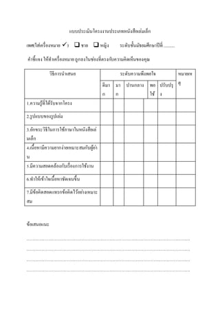 แบบประเมินโครงงานประเภทหนังสือเล่มเล็ก
เพศ(ใส่เครื่องหมาย )  ชาย  หญิง ระดับชั้นมัธยมศึกษาปีที่ ..........
คาชี้แจงให้ทาเครื่องหมาย ถูกลงในช่องที่ตรงกับความคิดเห็นของคุณ
วิธีการนาเสนอ ระดับความพึงพอใจ หมายเห
ตุดีมา
ก
มา
ก
ปานกลาง พอ
ใช้
ปรับปรุ
ง
1.ความรู้ที่ได้รับจากโครง
2.รูปเเบบของรูปเล่ม
3.อักขระวิธีในการใช้ภาษาในหนังสือเล่
มเล็ก
4.เนื้อหามีความยากง่ายเหมาะสมกับผู้อ่า
น
5.มีความสอดคล้องกับเรื่องการใช้งาน
6.ทาให้เข้าใจเนื้อหาชัดเจนขึ้น
7.มีข้อคิดสอดแทรกข้อคิดไว้อย่างเหมาะ
สม
ข้อเสนอแนะ
…………………………………………………………………………………………………
…………………………………………………………………………………………………
…………………………………………………………………………………………………
…………………………………………………………………………………………………
 