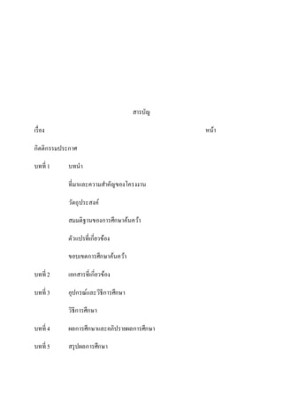 สารบัญ
เรื่อง หน้า
กิตติกรรมประกาศ
บทที่ 1 บทนา
ที่มาและความสาคัญของโครงงาน
วัตถุประสงค์
สมมติฐานของการศึกษาค้นคว้า
ตัวแปรที่เกี่ยวข้อง
ขอบเขตการศึกษาค้นคว้า
บทที่ 2 เอกสารที่เกี่ยวข้อง
บทที่ 3 อุปกรณ์และวิธีการศึกษา
วิธีการศึกษา
บทที่ 4 ผลการศึกษาและอภิปรายผลการศึกษา
บทที่ 5 สรุปผลการศึกษา
 