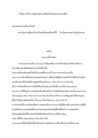 3. เพื่อทราบถึงความคุณภาพความพึงพอใจของผลงานและผู้อ่าน
ขอบเขตของการศึกษาค้นคว้า
ประเมินความพึงพอใจนักเรียนชั้นมัธยมศึกษาปีที่ โรงเรียนตราดสรรเสริญวิทยาคม
บทที่ 2
เอกสารที่เกี่ยวข้อง
การประเมินหมายถึง กระบวนการใช้ดุลยพินิจ และหรือค่านิยมและข้อจากัดต่างๆ
ในการพิจารณาตัดสินคุณค่าของสิ่งใดสิ่งหนึ่ง
โดยการเปรียบเทียบผลที่วัดได้กับเกณฑ์ที่กาหนดไว้และการประเมินหมายถึง
กระบวนการที่ก่อให้เกิดสารสนเทศ(เชิงคุณค่า)เพื่อช่วยให้ผู้มีอานาจตัดสินใจได้ตัดสินใจเลือก
ทางเลือกอย่างมีประสิทธิภาพสูงสุดไทเลอร์(Tyler. 1950) กล่าวว่าการประเมิน
เป็นการเปรียบเทียบระหว่างสิ่งที่เป็นจริง(Whatis)กับสิ่งที่ควรจะเป็น(Whatshould
be) และการใช้ข้อมูลความไม่สอดคล้องเป็นหลักในการตัดสินใจสรุปผลการดาเนินงานครอนบ
าค(Cronbach.1963, 1982) กล่าวว่าการประเมินคือการเก็บรวบรวมข้อมูลอย่างได้มาตรฐาน
เพื่อนาไปสู่การตัดสินใจเกี่ยวก็โครงการโพรวัส(Provus.1971) กล่าวว่า
การประเมินเป็นการเปรียบเทียบความสอดคล้องระหว่างการปฏิบัติตามที่วางแผนกับการปฏิบัติ
ตามที่เป็นจริงและผลลัพธ์ที่คาดหวังตามแผนกับผลลัพธ์ที่เกิดขึ้นจริง ความสอดคล้อง
ไม่สอดคล้องที่เกิดขึ้นแสดงถึงข้อดีข้อเสียของโครงการอัลคิน(Alkin.
1969) ได้ให้ความหมายของการประเมินว่าคือ
กระบวนการที่ได้มาซึ่งสิ่งที่เกี่ยวข้องกับการตัดสินใจการเลือกเฟ้นข่าวสารที่เหมาะสม
 