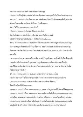 การรวบรวมและวิเคราะห์ข่าวสารเพื่อรายงานข้อสรุป
เป็นประโยชน์ต่อผู้ที่ทาการตัดสินใจในการเลือกหนทางต่างๆที่เป็นไปได้สคริฟเว่น (Scriven.
1973) กล่าวว่าการประเมินเป็นกระบวนการตัดสินคุณค่าที่แท้จริงทั้งหมดของสิ่งที่มุ่งประเมิน
ทั้งคุณค่าของผลที่คาดหวังและมิได้คาดหวังสเต้ก (Stake.
1975) ได้ให้ความหมายของการประเมินว่า
เป็นการบรรยายและตัดสินคุณค่าโปรแกรมการศึกษา
ซึ่งเน้นเรื่องการบรรยายสิ่งที่จะถูกประเมินโดยอาศัยผู้ทรงคุณวุฒิ
หรือผู้เชี่ยวชาญในการตัดสินคุณค่าสตัฟเฟลบีม (Stufflebeam.
1971) ได้ให้ความหมายของการประเมินว่าเป็นกระบวนการกาหนดปัญหาเก็บรวบรวมข้อมูล
วิเคราะห์ข้อมูลเพื่อให้ได้มาซึ่งข้อมูลที่เป็นประโยชน์ในการตัดสินใจเลือกทางเลือกที่ดีที่สุด
ไพศาล หวังพานิช(อ้างอิงจากมหาวิทยาลัยศรีนครินทรวิโรฒ.2543? :2) กล่าวว่าการประเมิน
หมายถึง
กระบวนการในการตรวจสอบหรือการพิจารณาตัดสินคุณลักษณะของสิ่งหนึ่งสิ่งใดหรือของกิจ
กรรมใด ๆ เพื่อกาหนดคุณค่าคุณภาพความถูกต้องเหมาะสมโดยอาศัยเกณฑ์เป็นหลัก
สรุปได้ว่า การประเมินคือการพิจารณาหรือกาหนดคุณค่าสิ่งต่างๆตามเกณฑ์ใดเกณฑ์หนึ่ง
ศิริชัย กาญจนวาสี(2537 :
19) กล่าวว่าความหมายของการประเมินได้รับการพัฒนามาอย่างต่อเนื่อง
เริ่มต้นจากความเข้าใจที่ว่าการประเมินเป็นสิ่งเดียวกับการวัดผลการเรียนรู้ของผู้เรียน
(Measurement-oriented) การประเมินเป็นกระบวนการศึกษาสิ่งต่างๆ
โดยใช้ระเบียบวิธีวิจัย(Research-
oriented) การประเมินเป็นการตรวจสอบการบรรลุผลตามวัตถุประสงค์ที่กาหนดไว้(Objectives-
oriented) การประเมินเป็นการช่วยเสนอสารสนเทศเพื่อการตัดสินใจ (Decisionoriented)การปร
ะเมินเป็นการสนองสารสนเทศแก่ผู้เกี่ยวข้องทั้งหลายด้วยการบรรยายอย่างลุ่มลึก(Description-
oriented) และการประเมินเป็นการตัดสินคุณค่าของสิ่งที่มุ่งประเมิน(Judgmentoriented) สมคิด
พรมจุ้ย (2542 :27-28) กล่าวว่าการประเมินเป็นกระบวนการที่ก่อให้เกิดสารสนเทศ
 
