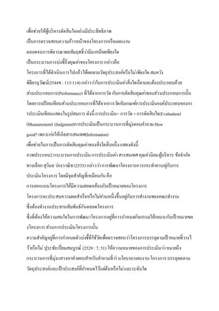 เพื่อช่วยให้ผู้บริหารตัดสินใจอย่างมีประสิทธิภาพ
เป็นการตรวจสอบความก้าวหน้าของโครงการหรือแผนงาน
ตลอดจนการพิจารณาผลสัมฤทธิ์ว่ามีมากน้อยเพียงใด
เป็นกระบวนการบ่งชี้ถึงคุณค่าของโครงการกล่าวคือ
โครงการที่ได้ดาเนินการไปแล้วได้ผลตามวัตถุประสงค์หรือไม่เพียงใดสมหวัง
พิธิยานุวัฒน์(2544ข:113-114) กล่าวว่าในการประเมินค่าสิ่งใดก็ตามจะต้องประกอบด้วย
ส่วนประกอบการ(Performance) ที่ได้จากการวัดกับการตัดสินคุณค่าของส่วนประกอบการนั้น
โดยการเปรียบเทียบส่วนประกอบการที่ได้จากการวัดกับเกณฑ์การประเมินองค์ประกอบของกา
รประเมินเขียนแสดงในรูปสมการ ดังนี้ การประเมิน= การวัด+การตัดสินใจ(Evaluation)
(Measurement) (Judgment)การประเมินเป็นกระบวนการที่มุ่งตอบคาถาม How
good? เพราะก่อให้เกิดสารสนเทศ(Information)
เพื่อช่วยในการเป็นการตัดสินคุณค่าของสิ่งใดสิ่งหนึ่งแสดงดังนี้
ภาพประกอบ2กระบวนการประเมินการประเมินค่าสารสนเทศคุณค่านิยมผู้บริหาร ข้อจากัด
ทางเลือกสุวิมลว่องวาณิช (2533) กล่าวว่าการพัฒนาโครงการควรกระทาควบคู่กับการ
ประเมินโครงการโดยมีจุดสาคัญที่เหมือนกันคือ
การออกแบบโครงการให้มีความสอดคล้องกับเป้ าหมายของโครงการ
โครงการจะประสบความผลสาเร็จหรือไม่ส่วนหนึ่งขึ้นอยู่กับการทางานของคณะทางาน
ซึ่งต้องทางานประสานสัมพันธ์กันตลอดโครงการ
ซึ่งที่ต้องให้ความสนใจในการพัฒนาโครงการอยู่ที่การกาหนดกิจกรรมให้เหมาะกับเป้ าหมายขอ
งโครงการส่วนการประเมินโครงการนั้น
ความสาคัญอยู่ที่การกาหนดตัวบ่งชี้ที่ใช้วัดเพื่อตรวจสอบว่าโครงการบรรลุตามเป้ าหมายที่วางไ
ว้หรือไม่ ปุระชัยเปี่ยมสมบูรณ์ (2529 :7, 51) ให้ความหมายของการประเมินว่าหมายถึง
กระบวนการที่มุ่งแสวงหาคาตอบสาหรับคาถามที่ว่านโยบาย/แผนงาน/โครงการบรรลุผลตาม
วัตถุประสงค์และเป้ าประสงค์ที่กาหนดไว้แต่ต้นหรือไม่และระดับใด
 