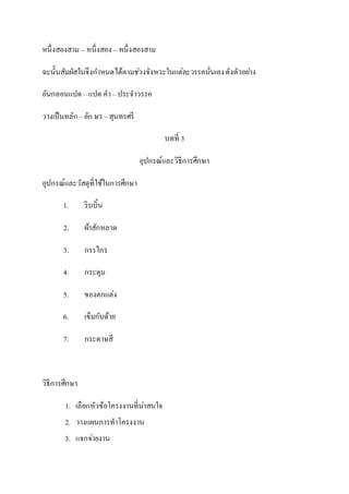 หนึ่งสองสาม – หนึ่งสอง – หนึ่งสองสาม
ฉะนั้นสัมผัสในจึงกาหนดได้ตามช่วงจังหวะในแต่ละวรรคนั่นเองดังตัวอย่าง
อันกลอนแปด – แปด คา– ประจาวรรค
วางเป็นหลัก –อัก ษร –สุนทรศรี
บทที่ 3
อุปกรณ์และวิธีการศึกษา
อุปกรณ์และวัสดุที่ใช้ในการศึกษา
1. ริบบิ้น
2. ผ้าสักหลาด
3. กรรไกร
4. กระดุม
5. ของตกแต่ง
6. เข็มกับด้าย
7. กระดาษสี
วิธีการศึกษา
1. เลือกหัวข้อโครงงานที่น่าสนใจ
2. วางแผนการทาโครงงาน
3. แจกจ่ายงาน
 