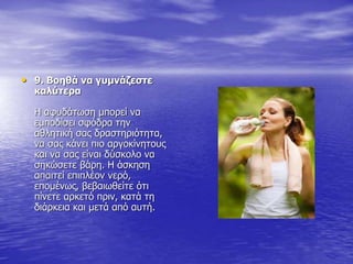 • 9. Βοηθά να γυμνάζεστε
καλύτερα
Η αφυδάτωση μπορεί να
εμποδίσει σφόδρα την
αθλητική σας δραστηριότητα,
να σας κάνει πιο αργοκίνητους
και να σας είναι δύσκολο να
σηκώσετε βάρη. Η άσκηση
απαιτεί επιπλέον νερό,
επομένως, βεβαιωθείτε ότι
πίνετε αρκετό πριν, κατά τη
διάρκεια και μετά από αυτή.
 