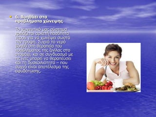 • 6. Βοηθάει στα
προβλήματα χώνεψης
Το χωνευτικό μας σύστημα
χρειάζεται αρκετή ποσότητα
νερού για να χωνέψει σωστά
την τροφή. Συχνά το νερό
βοηθά στη θεραπεία του
προβλήματος της ξινίλας στο
στομάχι, και σε συνδυασμό με
τις ίνες μπορεί να θεραπεύσει
και τη δυσκοιλιότητα – που
συχνά είναι αποτέλεσμα της
αφυδάτωσης.
 