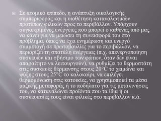  Σε ατομικό επίπεδο, η ανάπτυξη οικολογικής
συμπεριφοράς και η υιοθέτηση καταναλωτικών
προτύπων φιλικών προς το περιβάλλον. Υπάρχουν
συγκεκριμένες ενέργειες που μπορεί ο καθένας από μας
να κάνει για να μειώσει τη συνεισφορά του στο
πρόβλημα, όπως να έχει ενημέρωση και ενεργό
συμμετοχή σε πρωτοβουλίες για το περιβάλλον, να
περιορίζει τη σπατάλη ενέργειας (π.χ. απενεργοποίηση
συσκευών και σβήσιμο των φώτων, όταν δεν είναι
απαραίτητο να λειτουργούν), να ρυθμίζει το θερμοστάτη
στις συσκευές θέρμανσης στους 20°C το χειμώνα και
ψύξης στους 25°C το καλοκαίρι, να επιλέγει
θερμομόνωση στις κατοικίες, να χρησιμοποιεί τα μέσα
μαζικής μεταφοράς ή το ποδήλατο για τις μετακινήσεις
του, να καταναλώνει προϊόντα που τα ίδια ή οι
συσκευασίες τους είναι φιλικές στο περιβάλλον κ.ά.
 