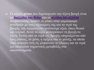  Οι κύριοι ρύποι που δημιουργούν την όξινη βροχή είναι
το διοξείδιο του θείου και τα οξείδια του αζώτου.
Ανεβαίνοντας, λοιπόν, οι ρύποι στην ατμόσφαιρα
αντιδρούν με τους υδρατμούς της και το νερό της
βροχής, και σχηματίζουν αντίστοιχα οξέα, όπως θειικό
και νιτρικό. Αυτά τα οξέα μετατρέπουν τη βροχή σε
όξινη. Εκτός από το νερό της βροχής επηρεάζονται από
τους ρύπους, το χιόνι, η ομίχλη και το χαλάζι, τα οποία
όταν πέφτουν στη γη, ρυπαίνουν το έδαφος και τα νερά
και επιφέρουν σημαντικές μεταβολές στα
οικοσυστήματα.
 