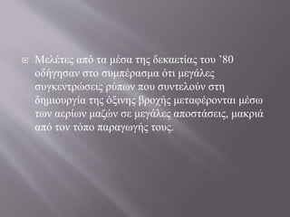  Μελέτες από τα μέσα της δεκαετίας του ’80
οδήγησαν στο συμπέρασμα ότι μεγάλες
συγκεντρώσεις ρύπων που συντελούν στη
δημιουργία της όξινης βροχής μεταφέρονται μέσω
των αερίων μαζών σε μεγάλες αποστάσεις, μακριά
από τον τόπο παραγωγής τους.
 