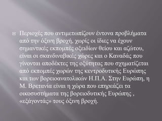  Περιοχές που αντιμετωπίζουν έντονα προβλήματα
από την όξινη βροχή, χωρίς οι ίδιες να έχουν
σημαντικές εκπομπές οξειδίων θείου και αζώτου,
είναι οι σκανδιναβικές χώρες και ο Καναδάς που
γίνονται αποδέκτες της οξύτητας που σχηματίζεται
από εκπομπές χωρών της κεντροδυτικής Ευρώπης
και των βορειοανατολικών Η.Π.Α. Στην Ευρώπη, η
Μ. Βρετανία είναι η χώρα που επηρεάζει τα
οικοσυστήματα της βορειοδυτικής Ευρώπης ,
«εξάγοντάς» τους όξινη βροχή.
 