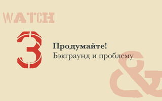 3 Продумайте!
Бэкграунд и проблему
&
WATCH
 