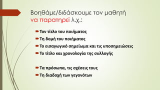 Βοηθάμε/διδάσκουμε τον μαθητή
να παρατηρεί λ.χ.:
Τον τίτλο του ποιήματος
Τη δομή του ποιήματος
Το εισαγωγικό σημείωμα και τις υποσημειώσεις
Το τίτλο και χρονολογία της συλλογής
Τα πρόσωπα, τις σχέσεις τους
Τη διαδοχή των γεγονότων
 