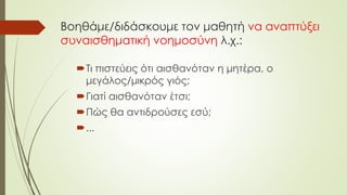 Βοηθάμε/διδάσκουμε τον μαθητή να αναπτύξει
συναισθηματική νοημοσύνη λ.χ.:
Τι πιστεύεις ότι αισθανόταν η μητέρα, ο
μεγάλος/μικρός γιός;
Γιατί αισθανόταν έτσι;
Πώς θα αντιδρούσες εσύ;
...
 