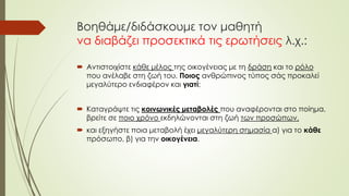 Βοηθάμε/διδάσκουμε τον μαθητή
να διαβάζει προσεκτικά τις ερωτήσεις λ.χ.:
 Αντιστοιχίστε κάθε μέλος της οικογένειας με τη δράση και το ρόλο
που ανέλαβε στη ζωή του. Ποιος ανθρώπινος τύπος σάς προκαλεί
μεγαλύτερο ενδιαφέρον και γιατί;
 Καταγράψτε τις κοινωνικές μεταβολές που αναφέρονται στο ποίημα,
βρείτε σε ποιο χρόνο εκδηλώνονται στη ζωή των προσώπων,
 και εξηγήστε ποια μεταβολή έχει μεγαλύτερη σημασία α) για το κάθε
πρόσωπο, β) για την οικογένεια.
 