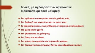 Γενικά, με τη βοήθεια των οργανωτών
εξοικειώνουμε τους μαθητές:
 Στα πρόσωπα του κειμένου και τους ρόλους τους
 Στη διαδοχή των γεγονότων και τις αιτίες τους
 Σε χαρακτηρισμούς, συναισθήματα, στάσεις και συμπεριφορές
 Στο χώρο και το χρόνο
 Στη γλώσσα και τη χρήση της
 Στο ύφος των κειμένων
 Στη χρήση και σημασία των ρηματικών χρόνων
 Στη λειτουργία των σχημάτων λόγου και εκφραστικών μέσων
 