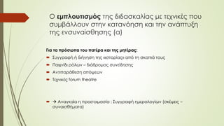 Ο εμπλουτισμός της διδασκαλίας με τεχνικές που
συμβάλλουν στην κατανόηση και την ανάπτυξη
της ενσυναίσθησης (α)
Για τα πρόσωπα του πατέρα και της μητέρας:
 Συγγραφή ή διήγηση της «ιστορίας» από τη σκοπιά τους
 Παιχνίδι ρόλων – διάδρομος συνείδησης
 Αντιπαράθεση απόψεων
 Τεχνικές forum theatre
  Αναγκαία η προετοιμασία : Συγγραφή ημερολογίων (σκέψεις –
συναισθήματα)
 