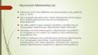 Αξιολόγηση διδασκαλίας (α)
 Αξιολογώ αυτό που διδάσκω και προετοιμάζω τους μαθητές
μου γι΄ αυτό.
 Δίνω έμφαση όχι μόνο στην τελική αξιολόγηση αλλά κυρίως
στην αρχική-διαγνωστική και στη συντρέχουσα-
διαμορφωτική.
 Για κάθε μαθητή τηρώ στοιχεία προόδου, εστιάζοντας σε
περιγραφική περισσότερο αξιολόγηση παρά ποσοτική.
 Προσέχω να είναι ενδοατομική η αξιολόγηση του μαθητή -
σε σύγκριση με τον εαυτό του παρά με τους υπόλοιπους
συμμαθητές του.
 Υιοθετώ ποικίλους και εναλλακτικούς τρόπους αξιολόγησης
(λ.χ. προφορικές ερωτήσεις, συνέντευξη δομημένη
/ημιδομημένη, κατ’ οίκον εργασία, σύντομα τεστ, γραπτά
δοκίμια αξιολόγησης τετραμήνου, φάκελο επιτευγμάτων).
 