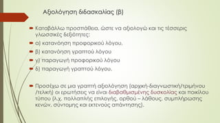 Αξιολόγηση διδασκαλίας (β)
 Καταβάλλω προσπάθεια, ώστε να αξιολογώ και τις τέσσερις
γλωσσικές δεξιότητες:
 α) κατανόηση προφορικού λόγου,
 β) κατανόηση γραπτού λόγου
 γ) παραγωγή προφορικού λόγου
 δ) παραγωγή γραπτού λόγου.
 Προσέχω σε μια γραπτή αξιολόγηση (αρχική-διαγνωστική/τριμήνου
/τελική) οι ερωτήσεις να είναι διαβαθμισμένης δυσκολίας και ποικίλου
τύπου (λ.χ. πολλαπλής επιλογής, ορθού – λάθους, συμπλήρωσης
κενών, σύντομης και εκτενούς απάντησης).
 